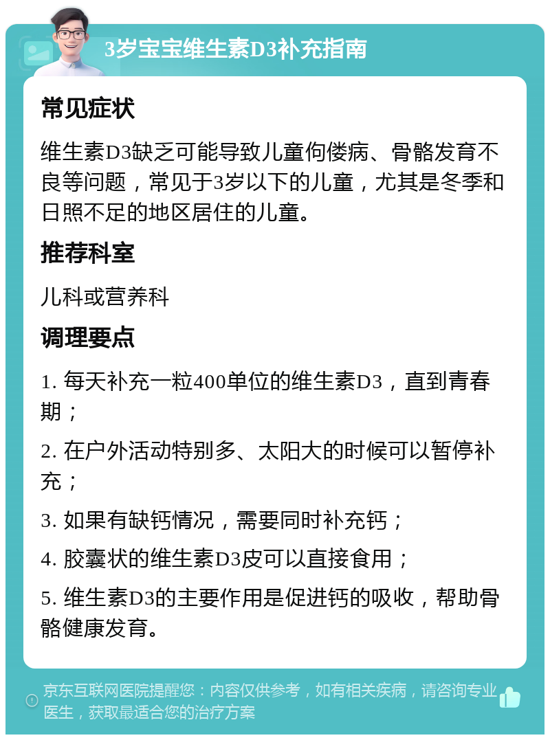 3岁宝宝维生素D3补充指南 常见症状 维生素D3缺乏可能导致儿童佝偻病、骨骼发育不良等问题，常见于3岁以下的儿童，尤其是冬季和日照不足的地区居住的儿童。 推荐科室 儿科或营养科 调理要点 1. 每天补充一粒400单位的维生素D3，直到青春期； 2. 在户外活动特别多、太阳大的时候可以暂停补充； 3. 如果有缺钙情况，需要同时补充钙； 4. 胶囊状的维生素D3皮可以直接食用； 5. 维生素D3的主要作用是促进钙的吸收，帮助骨骼健康发育。