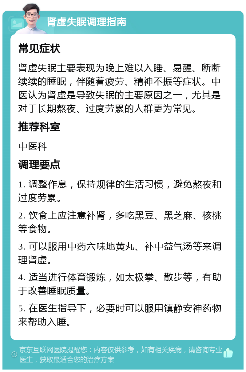 肾虚失眠调理指南 常见症状 肾虚失眠主要表现为晚上难以入睡、易醒、断断续续的睡眠，伴随着疲劳、精神不振等症状。中医认为肾虚是导致失眠的主要原因之一，尤其是对于长期熬夜、过度劳累的人群更为常见。 推荐科室 中医科 调理要点 1. 调整作息，保持规律的生活习惯，避免熬夜和过度劳累。 2. 饮食上应注意补肾，多吃黑豆、黑芝麻、核桃等食物。 3. 可以服用中药六味地黄丸、补中益气汤等来调理肾虚。 4. 适当进行体育锻炼，如太极拳、散步等，有助于改善睡眠质量。 5. 在医生指导下，必要时可以服用镇静安神药物来帮助入睡。