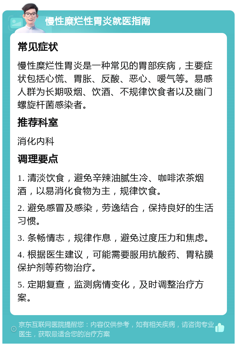 慢性糜烂性胃炎就医指南 常见症状 慢性糜烂性胃炎是一种常见的胃部疾病，主要症状包括心慌、胃胀、反酸、恶心、嗳气等。易感人群为长期吸烟、饮酒、不规律饮食者以及幽门螺旋杆菌感染者。 推荐科室 消化内科 调理要点 1. 清淡饮食，避免辛辣油腻生冷、咖啡浓茶烟酒，以易消化食物为主，规律饮食。 2. 避免感冒及感染，劳逸结合，保持良好的生活习惯。 3. 条畅情志，规律作息，避免过度压力和焦虑。 4. 根据医生建议，可能需要服用抗酸药、胃粘膜保护剂等药物治疗。 5. 定期复查，监测病情变化，及时调整治疗方案。