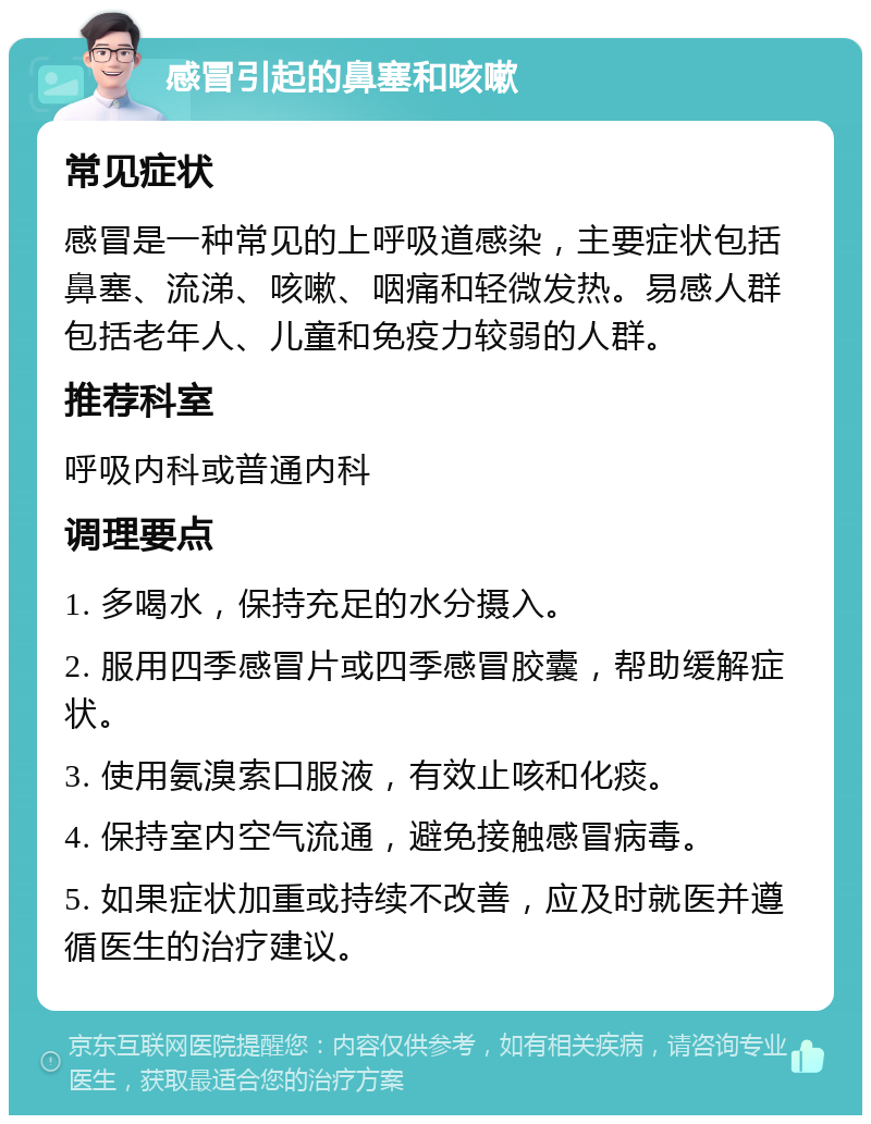 感冒引起的鼻塞和咳嗽 常见症状 感冒是一种常见的上呼吸道感染，主要症状包括鼻塞、流涕、咳嗽、咽痛和轻微发热。易感人群包括老年人、儿童和免疫力较弱的人群。 推荐科室 呼吸内科或普通内科 调理要点 1. 多喝水，保持充足的水分摄入。 2. 服用四季感冒片或四季感冒胶囊，帮助缓解症状。 3. 使用氨溴索口服液，有效止咳和化痰。 4. 保持室内空气流通，避免接触感冒病毒。 5. 如果症状加重或持续不改善，应及时就医并遵循医生的治疗建议。