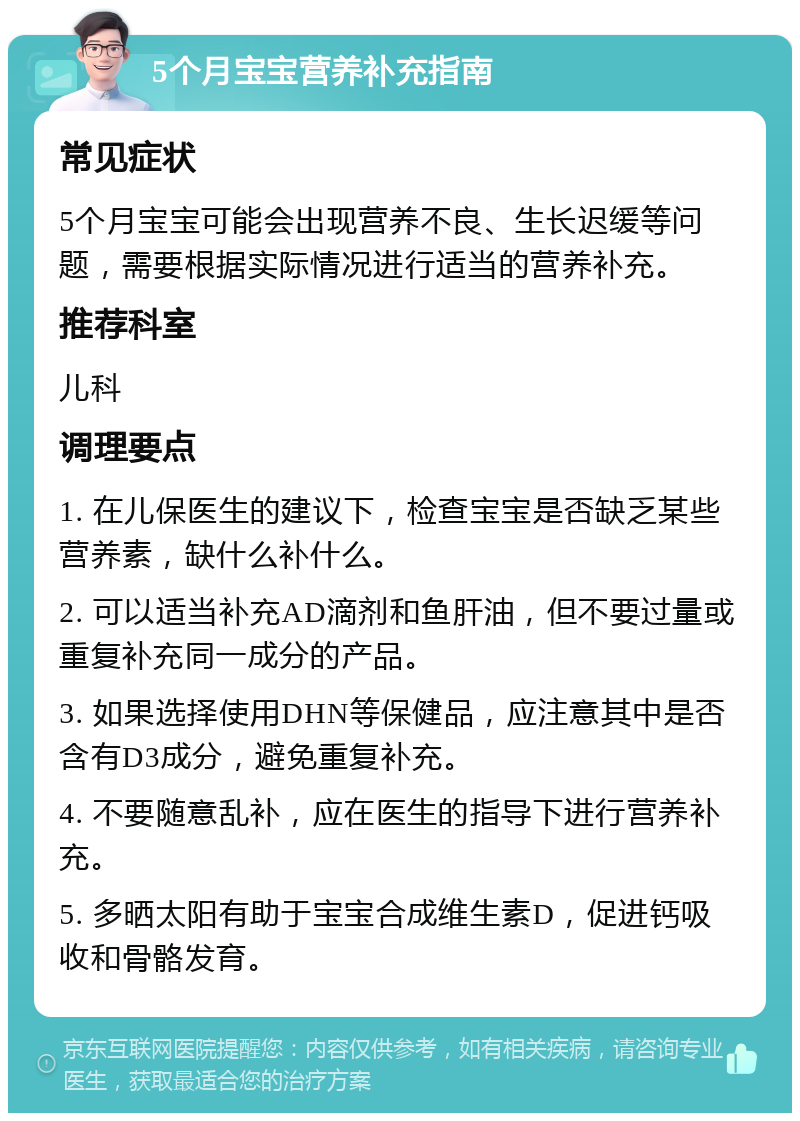 5个月宝宝营养补充指南 常见症状 5个月宝宝可能会出现营养不良、生长迟缓等问题，需要根据实际情况进行适当的营养补充。 推荐科室 儿科 调理要点 1. 在儿保医生的建议下，检查宝宝是否缺乏某些营养素，缺什么补什么。 2. 可以适当补充AD滴剂和鱼肝油，但不要过量或重复补充同一成分的产品。 3. 如果选择使用DHN等保健品，应注意其中是否含有D3成分，避免重复补充。 4. 不要随意乱补，应在医生的指导下进行营养补充。 5. 多晒太阳有助于宝宝合成维生素D，促进钙吸收和骨骼发育。