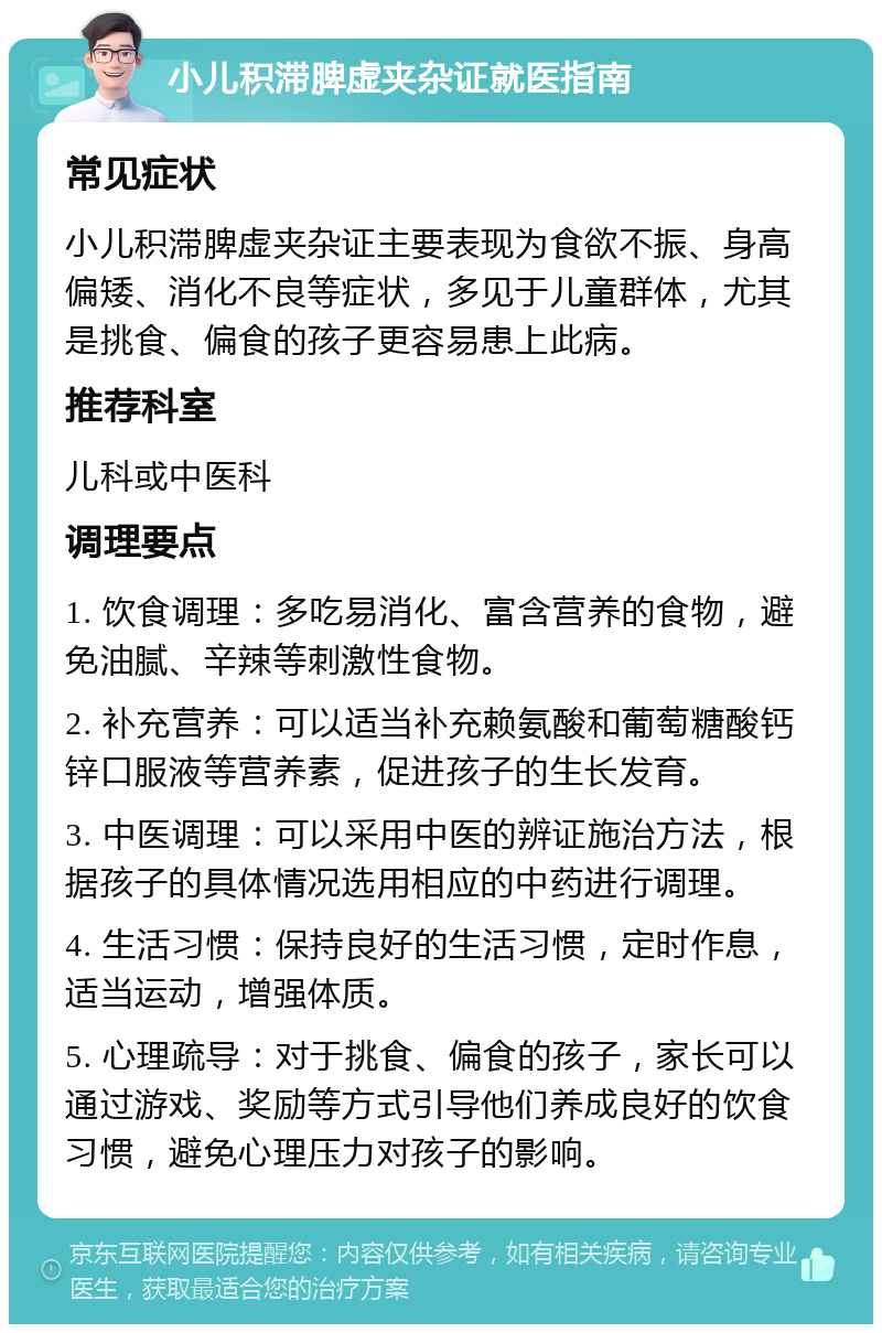 小儿积滞脾虚夹杂证就医指南 常见症状 小儿积滞脾虚夹杂证主要表现为食欲不振、身高偏矮、消化不良等症状，多见于儿童群体，尤其是挑食、偏食的孩子更容易患上此病。 推荐科室 儿科或中医科 调理要点 1. 饮食调理：多吃易消化、富含营养的食物，避免油腻、辛辣等刺激性食物。 2. 补充营养：可以适当补充赖氨酸和葡萄糖酸钙锌口服液等营养素，促进孩子的生长发育。 3. 中医调理：可以采用中医的辨证施治方法，根据孩子的具体情况选用相应的中药进行调理。 4. 生活习惯：保持良好的生活习惯，定时作息，适当运动，增强体质。 5. 心理疏导：对于挑食、偏食的孩子，家长可以通过游戏、奖励等方式引导他们养成良好的饮食习惯，避免心理压力对孩子的影响。