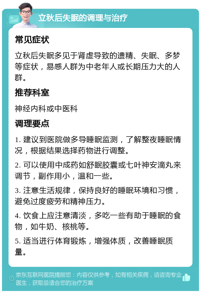 立秋后失眠的调理与治疗 常见症状 立秋后失眠多见于肾虚导致的遗精、失眠、多梦等症状，易感人群为中老年人或长期压力大的人群。 推荐科室 神经内科或中医科 调理要点 1. 建议到医院做多导睡眠监测，了解整夜睡眠情况，根据结果选择药物进行调整。 2. 可以使用中成药如舒眠胶囊或七叶神安滴丸来调节，副作用小，温和一些。 3. 注意生活规律，保持良好的睡眠环境和习惯，避免过度疲劳和精神压力。 4. 饮食上应注意清淡，多吃一些有助于睡眠的食物，如牛奶、核桃等。 5. 适当进行体育锻炼，增强体质，改善睡眠质量。