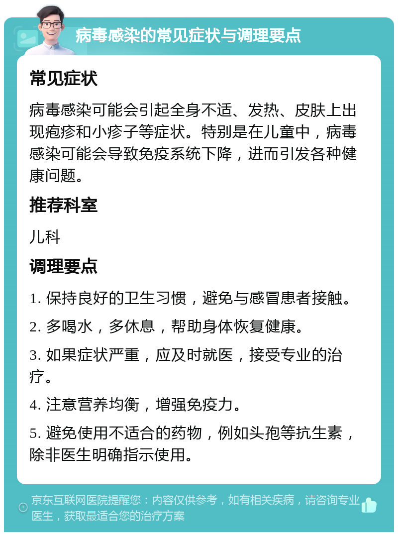 病毒感染的常见症状与调理要点 常见症状 病毒感染可能会引起全身不适、发热、皮肤上出现疱疹和小疹子等症状。特别是在儿童中，病毒感染可能会导致免疫系统下降，进而引发各种健康问题。 推荐科室 儿科 调理要点 1. 保持良好的卫生习惯，避免与感冒患者接触。 2. 多喝水，多休息，帮助身体恢复健康。 3. 如果症状严重，应及时就医，接受专业的治疗。 4. 注意营养均衡，增强免疫力。 5. 避免使用不适合的药物，例如头孢等抗生素，除非医生明确指示使用。