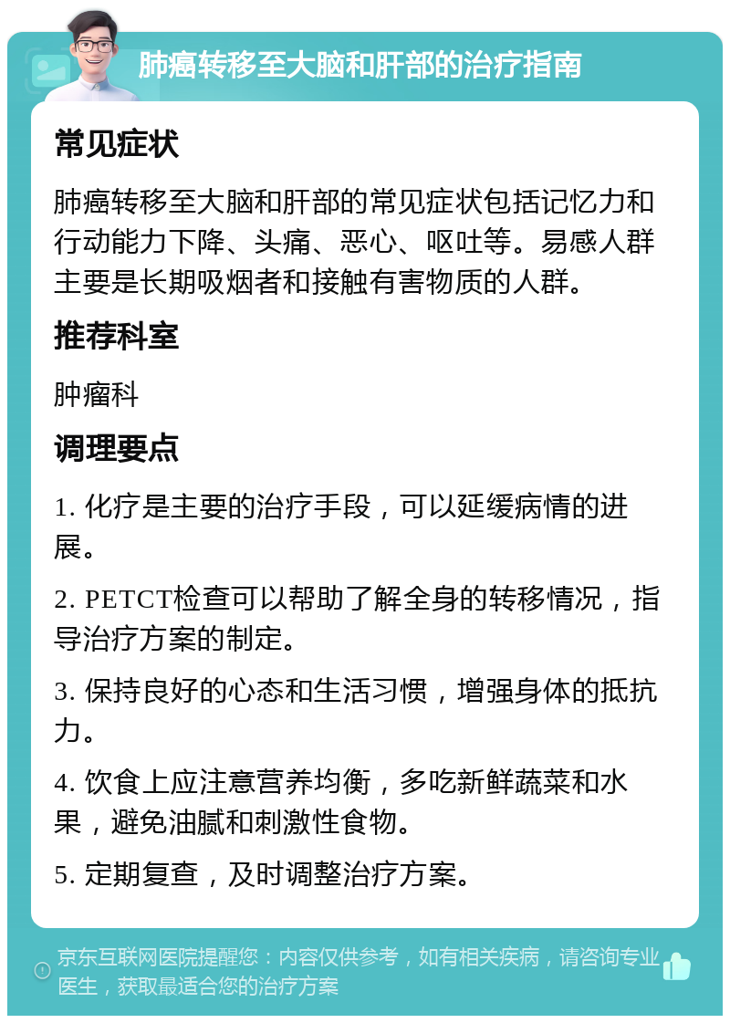 肺癌转移至大脑和肝部的治疗指南 常见症状 肺癌转移至大脑和肝部的常见症状包括记忆力和行动能力下降、头痛、恶心、呕吐等。易感人群主要是长期吸烟者和接触有害物质的人群。 推荐科室 肿瘤科 调理要点 1. 化疗是主要的治疗手段，可以延缓病情的进展。 2. PETCT检查可以帮助了解全身的转移情况，指导治疗方案的制定。 3. 保持良好的心态和生活习惯，增强身体的抵抗力。 4. 饮食上应注意营养均衡，多吃新鲜蔬菜和水果，避免油腻和刺激性食物。 5. 定期复查，及时调整治疗方案。