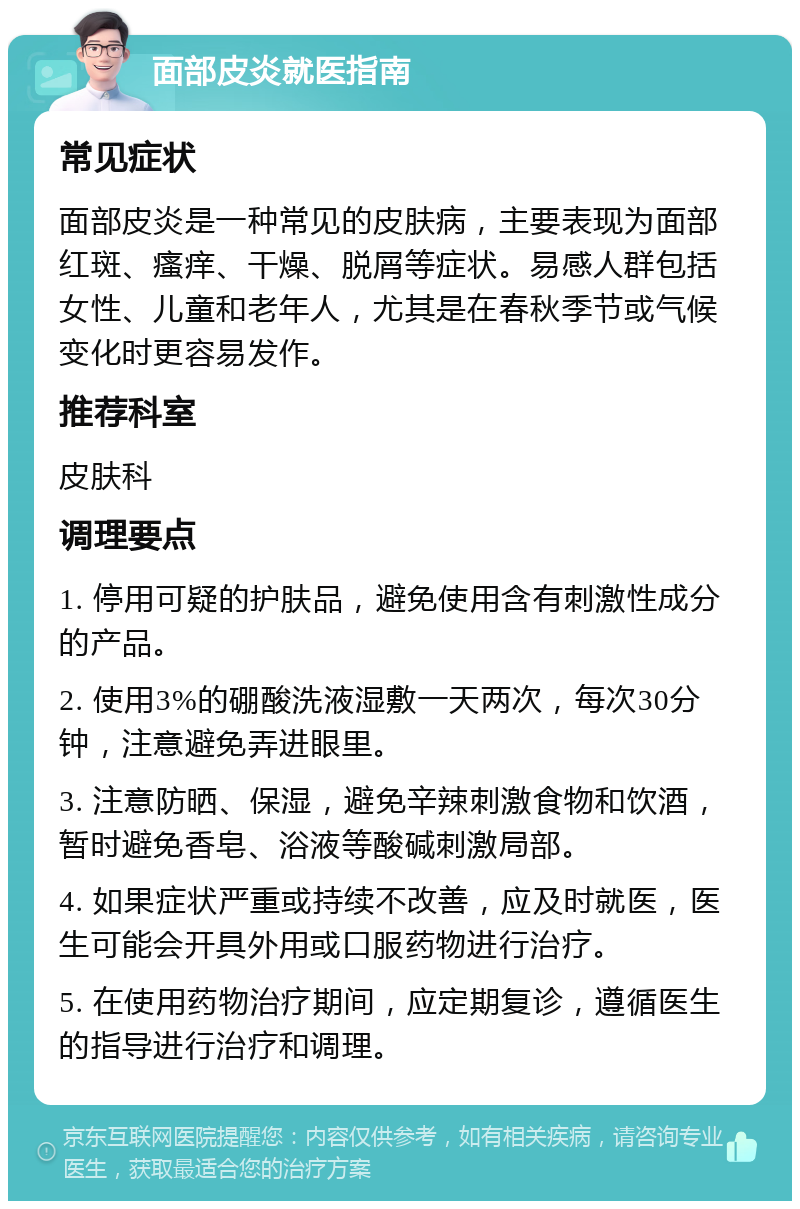 面部皮炎就医指南 常见症状 面部皮炎是一种常见的皮肤病，主要表现为面部红斑、瘙痒、干燥、脱屑等症状。易感人群包括女性、儿童和老年人，尤其是在春秋季节或气候变化时更容易发作。 推荐科室 皮肤科 调理要点 1. 停用可疑的护肤品，避免使用含有刺激性成分的产品。 2. 使用3%的硼酸洗液湿敷一天两次，每次30分钟，注意避免弄进眼里。 3. 注意防晒、保湿，避免辛辣刺激食物和饮酒，暂时避免香皂、浴液等酸碱刺激局部。 4. 如果症状严重或持续不改善，应及时就医，医生可能会开具外用或口服药物进行治疗。 5. 在使用药物治疗期间，应定期复诊，遵循医生的指导进行治疗和调理。