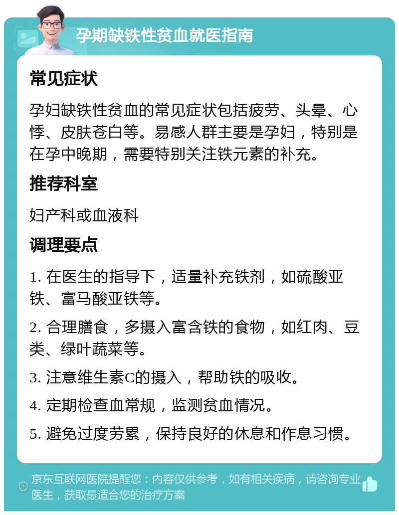 孕期缺铁性贫血就医指南 常见症状 孕妇缺铁性贫血的常见症状包括疲劳、头晕、心悸、皮肤苍白等。易感人群主要是孕妇，特别是在孕中晚期，需要特别关注铁元素的补充。 推荐科室 妇产科或血液科 调理要点 1. 在医生的指导下，适量补充铁剂，如硫酸亚铁、富马酸亚铁等。 2. 合理膳食，多摄入富含铁的食物，如红肉、豆类、绿叶蔬菜等。 3. 注意维生素C的摄入，帮助铁的吸收。 4. 定期检查血常规，监测贫血情况。 5. 避免过度劳累，保持良好的休息和作息习惯。