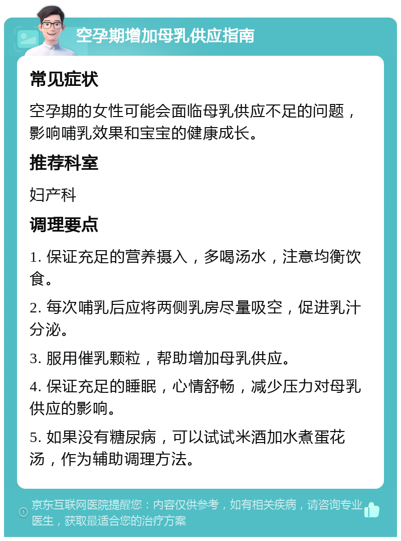 空孕期增加母乳供应指南 常见症状 空孕期的女性可能会面临母乳供应不足的问题，影响哺乳效果和宝宝的健康成长。 推荐科室 妇产科 调理要点 1. 保证充足的营养摄入，多喝汤水，注意均衡饮食。 2. 每次哺乳后应将两侧乳房尽量吸空，促进乳汁分泌。 3. 服用催乳颗粒，帮助增加母乳供应。 4. 保证充足的睡眠，心情舒畅，减少压力对母乳供应的影响。 5. 如果没有糖尿病，可以试试米酒加水煮蛋花汤，作为辅助调理方法。