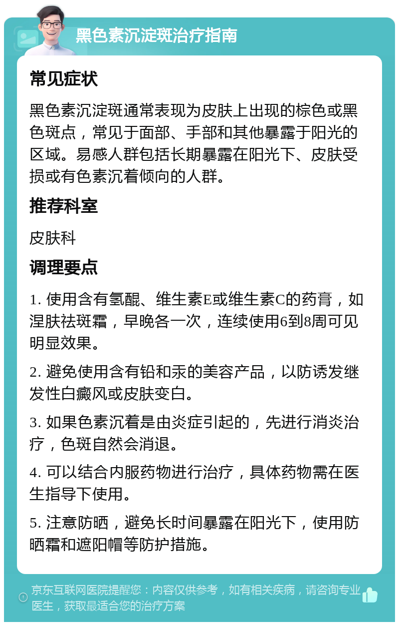 黑色素沉淀斑治疗指南 常见症状 黑色素沉淀斑通常表现为皮肤上出现的棕色或黑色斑点，常见于面部、手部和其他暴露于阳光的区域。易感人群包括长期暴露在阳光下、皮肤受损或有色素沉着倾向的人群。 推荐科室 皮肤科 调理要点 1. 使用含有氢醌、维生素E或维生素C的药膏，如涅肤祛斑霜，早晚各一次，连续使用6到8周可见明显效果。 2. 避免使用含有铅和汞的美容产品，以防诱发继发性白癜风或皮肤变白。 3. 如果色素沉着是由炎症引起的，先进行消炎治疗，色斑自然会消退。 4. 可以结合内服药物进行治疗，具体药物需在医生指导下使用。 5. 注意防晒，避免长时间暴露在阳光下，使用防晒霜和遮阳帽等防护措施。