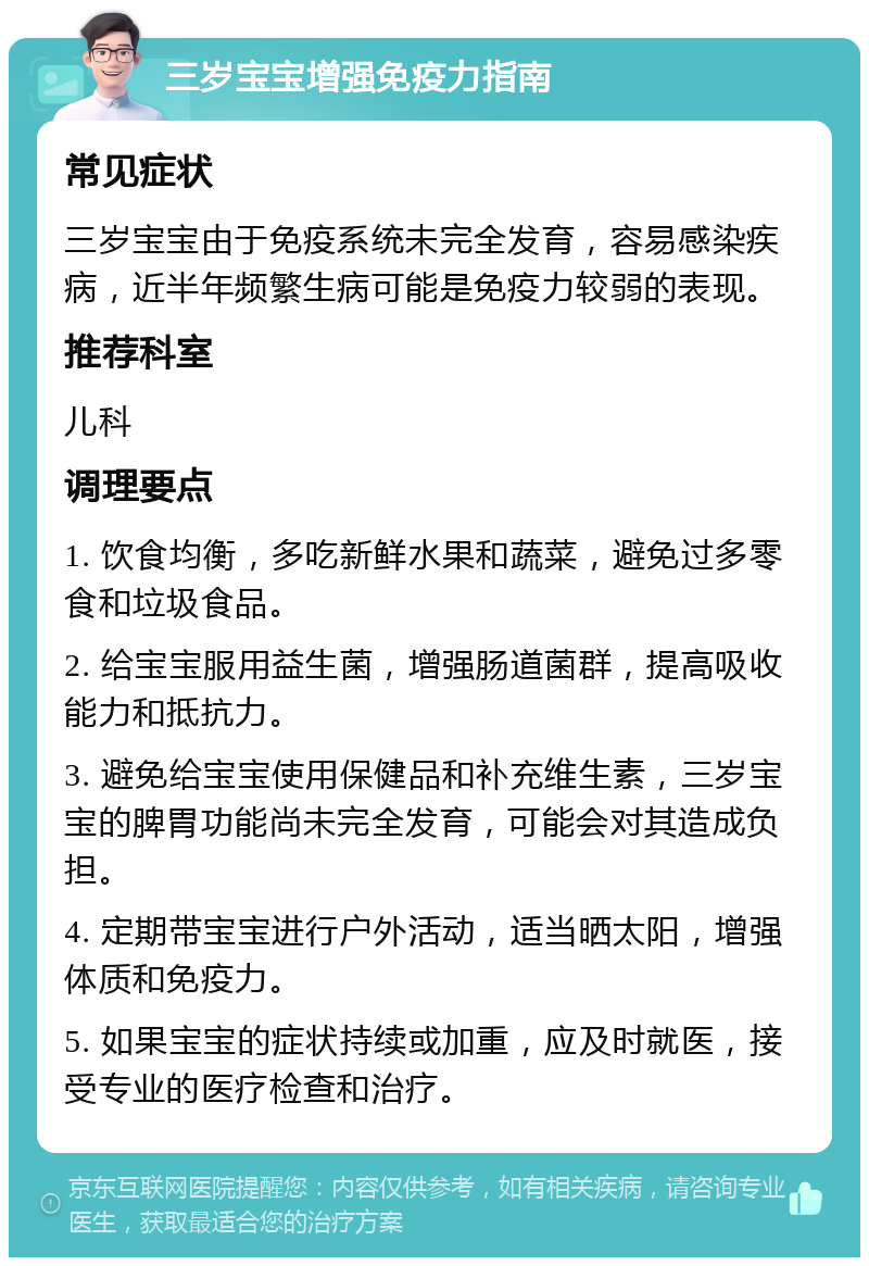 三岁宝宝增强免疫力指南 常见症状 三岁宝宝由于免疫系统未完全发育，容易感染疾病，近半年频繁生病可能是免疫力较弱的表现。 推荐科室 儿科 调理要点 1. 饮食均衡，多吃新鲜水果和蔬菜，避免过多零食和垃圾食品。 2. 给宝宝服用益生菌，增强肠道菌群，提高吸收能力和抵抗力。 3. 避免给宝宝使用保健品和补充维生素，三岁宝宝的脾胃功能尚未完全发育，可能会对其造成负担。 4. 定期带宝宝进行户外活动，适当晒太阳，增强体质和免疫力。 5. 如果宝宝的症状持续或加重，应及时就医，接受专业的医疗检查和治疗。