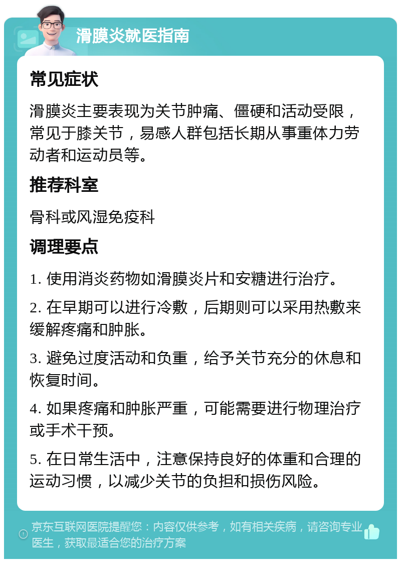 滑膜炎就医指南 常见症状 滑膜炎主要表现为关节肿痛、僵硬和活动受限，常见于膝关节，易感人群包括长期从事重体力劳动者和运动员等。 推荐科室 骨科或风湿免疫科 调理要点 1. 使用消炎药物如滑膜炎片和安糖进行治疗。 2. 在早期可以进行冷敷，后期则可以采用热敷来缓解疼痛和肿胀。 3. 避免过度活动和负重，给予关节充分的休息和恢复时间。 4. 如果疼痛和肿胀严重，可能需要进行物理治疗或手术干预。 5. 在日常生活中，注意保持良好的体重和合理的运动习惯，以减少关节的负担和损伤风险。