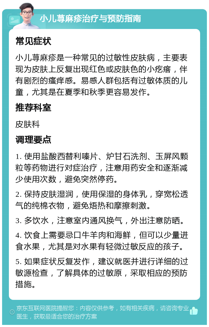 小儿荨麻疹治疗与预防指南 常见症状 小儿荨麻疹是一种常见的过敏性皮肤病，主要表现为皮肤上反复出现红色或皮肤色的小疙瘩，伴有剧烈的瘙痒感。易感人群包括有过敏体质的儿童，尤其是在夏季和秋季更容易发作。 推荐科室 皮肤科 调理要点 1. 使用盐酸西替利嗪片、炉甘石洗剂、玉屏风颗粒等药物进行对症治疗，注意用药安全和逐渐减少使用次数，避免突然停药。 2. 保持皮肤湿润，使用保湿的身体乳，穿宽松透气的纯棉衣物，避免焐热和摩擦刺激。 3. 多饮水，注意室内通风换气，外出注意防晒。 4. 饮食上需要忌口牛羊肉和海鲜，但可以少量进食水果，尤其是对水果有轻微过敏反应的孩子。 5. 如果症状反复发作，建议就医并进行详细的过敏源检查，了解具体的过敏原，采取相应的预防措施。