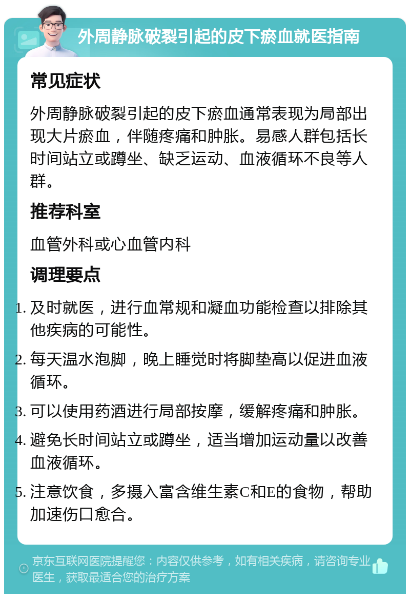 外周静脉破裂引起的皮下瘀血就医指南 常见症状 外周静脉破裂引起的皮下瘀血通常表现为局部出现大片瘀血，伴随疼痛和肿胀。易感人群包括长时间站立或蹲坐、缺乏运动、血液循环不良等人群。 推荐科室 血管外科或心血管内科 调理要点 及时就医，进行血常规和凝血功能检查以排除其他疾病的可能性。 每天温水泡脚，晚上睡觉时将脚垫高以促进血液循环。 可以使用药酒进行局部按摩，缓解疼痛和肿胀。 避免长时间站立或蹲坐，适当增加运动量以改善血液循环。 注意饮食，多摄入富含维生素C和E的食物，帮助加速伤口愈合。