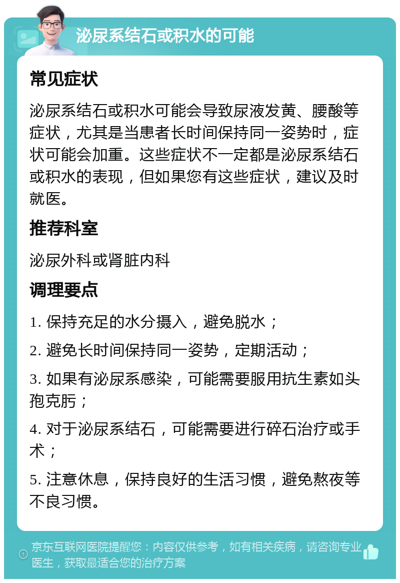 泌尿系结石或积水的可能 常见症状 泌尿系结石或积水可能会导致尿液发黄、腰酸等症状，尤其是当患者长时间保持同一姿势时，症状可能会加重。这些症状不一定都是泌尿系结石或积水的表现，但如果您有这些症状，建议及时就医。 推荐科室 泌尿外科或肾脏内科 调理要点 1. 保持充足的水分摄入，避免脱水； 2. 避免长时间保持同一姿势，定期活动； 3. 如果有泌尿系感染，可能需要服用抗生素如头孢克肟； 4. 对于泌尿系结石，可能需要进行碎石治疗或手术； 5. 注意休息，保持良好的生活习惯，避免熬夜等不良习惯。