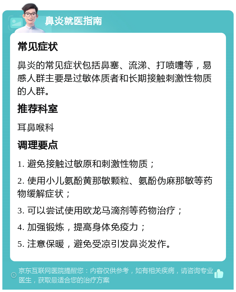 鼻炎就医指南 常见症状 鼻炎的常见症状包括鼻塞、流涕、打喷嚏等，易感人群主要是过敏体质者和长期接触刺激性物质的人群。 推荐科室 耳鼻喉科 调理要点 1. 避免接触过敏原和刺激性物质； 2. 使用小儿氨酚黄那敏颗粒、氨酚伪麻那敏等药物缓解症状； 3. 可以尝试使用欧龙马滴剂等药物治疗； 4. 加强锻炼，提高身体免疫力； 5. 注意保暖，避免受凉引发鼻炎发作。