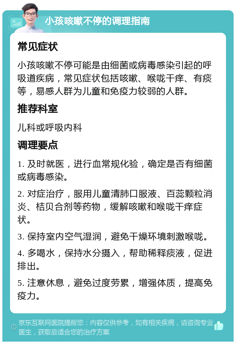 小孩咳嗽不停的调理指南 常见症状 小孩咳嗽不停可能是由细菌或病毒感染引起的呼吸道疾病，常见症状包括咳嗽、喉咙干痒、有痰等，易感人群为儿童和免疫力较弱的人群。 推荐科室 儿科或呼吸内科 调理要点 1. 及时就医，进行血常规化验，确定是否有细菌或病毒感染。 2. 对症治疗，服用儿童清肺口服液、百蕊颗粒消炎、桔贝合剂等药物，缓解咳嗽和喉咙干痒症状。 3. 保持室内空气湿润，避免干燥环境刺激喉咙。 4. 多喝水，保持水分摄入，帮助稀释痰液，促进排出。 5. 注意休息，避免过度劳累，增强体质，提高免疫力。