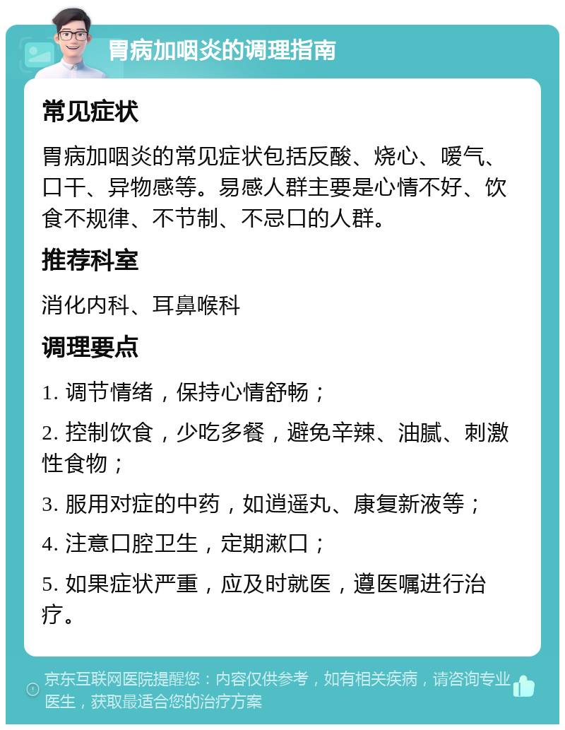 胃病加咽炎的调理指南 常见症状 胃病加咽炎的常见症状包括反酸、烧心、嗳气、口干、异物感等。易感人群主要是心情不好、饮食不规律、不节制、不忌口的人群。 推荐科室 消化内科、耳鼻喉科 调理要点 1. 调节情绪，保持心情舒畅； 2. 控制饮食，少吃多餐，避免辛辣、油腻、刺激性食物； 3. 服用对症的中药，如逍遥丸、康复新液等； 4. 注意口腔卫生，定期漱口； 5. 如果症状严重，应及时就医，遵医嘱进行治疗。