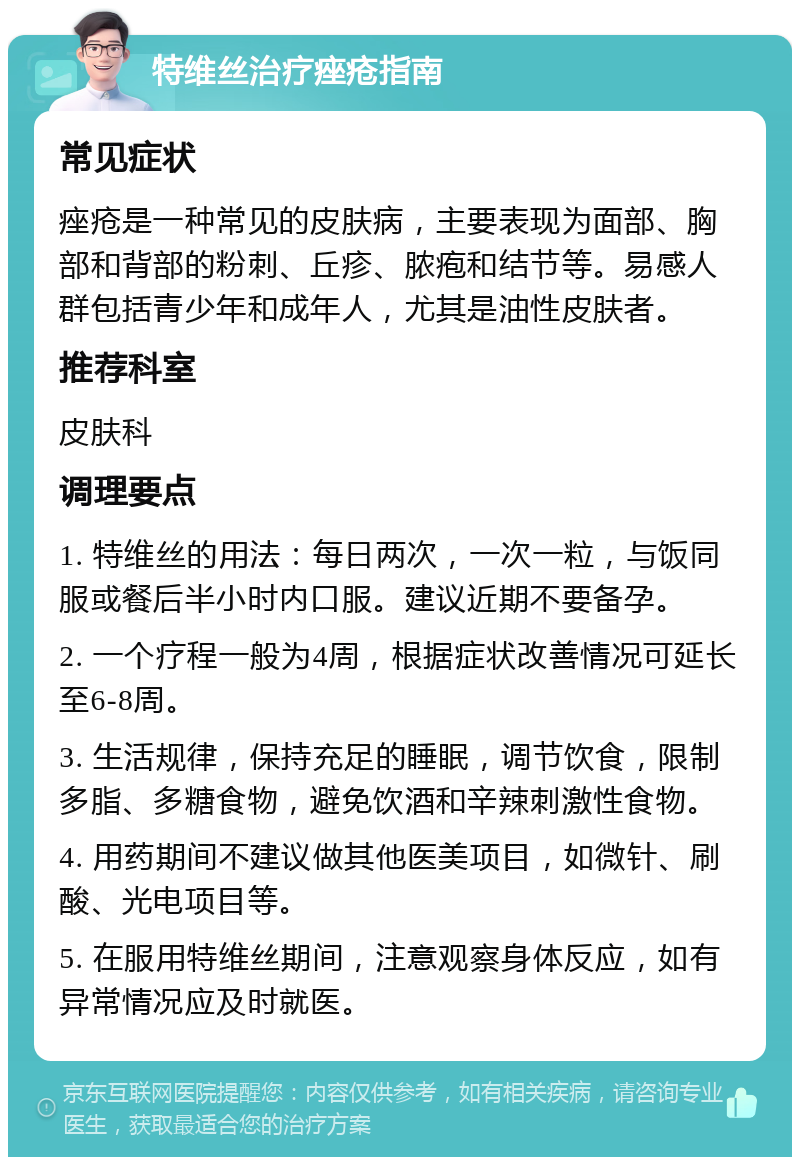 特维丝治疗痤疮指南 常见症状 痤疮是一种常见的皮肤病，主要表现为面部、胸部和背部的粉刺、丘疹、脓疱和结节等。易感人群包括青少年和成年人，尤其是油性皮肤者。 推荐科室 皮肤科 调理要点 1. 特维丝的用法：每日两次，一次一粒，与饭同服或餐后半小时内口服。建议近期不要备孕。 2. 一个疗程一般为4周，根据症状改善情况可延长至6-8周。 3. 生活规律，保持充足的睡眠，调节饮食，限制多脂、多糖食物，避免饮酒和辛辣刺激性食物。 4. 用药期间不建议做其他医美项目，如微针、刷酸、光电项目等。 5. 在服用特维丝期间，注意观察身体反应，如有异常情况应及时就医。