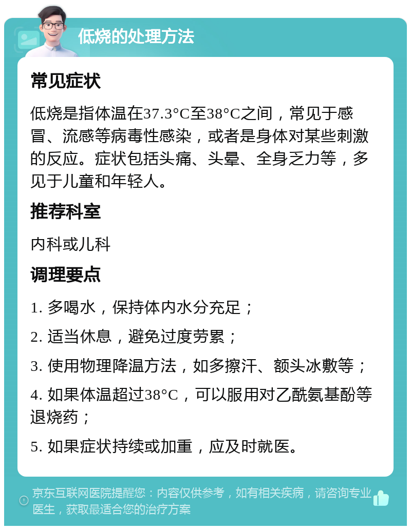 低烧的处理方法 常见症状 低烧是指体温在37.3°C至38°C之间，常见于感冒、流感等病毒性感染，或者是身体对某些刺激的反应。症状包括头痛、头晕、全身乏力等，多见于儿童和年轻人。 推荐科室 内科或儿科 调理要点 1. 多喝水，保持体内水分充足； 2. 适当休息，避免过度劳累； 3. 使用物理降温方法，如多擦汗、额头冰敷等； 4. 如果体温超过38°C，可以服用对乙酰氨基酚等退烧药； 5. 如果症状持续或加重，应及时就医。