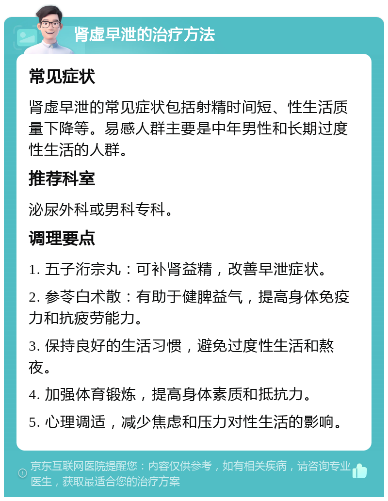 肾虚早泄的治疗方法 常见症状 肾虚早泄的常见症状包括射精时间短、性生活质量下降等。易感人群主要是中年男性和长期过度性生活的人群。 推荐科室 泌尿外科或男科专科。 调理要点 1. 五子洐宗丸：可补肾益精，改善早泄症状。 2. 参苓白术散：有助于健脾益气，提高身体免疫力和抗疲劳能力。 3. 保持良好的生活习惯，避免过度性生活和熬夜。 4. 加强体育锻炼，提高身体素质和抵抗力。 5. 心理调适，减少焦虑和压力对性生活的影响。