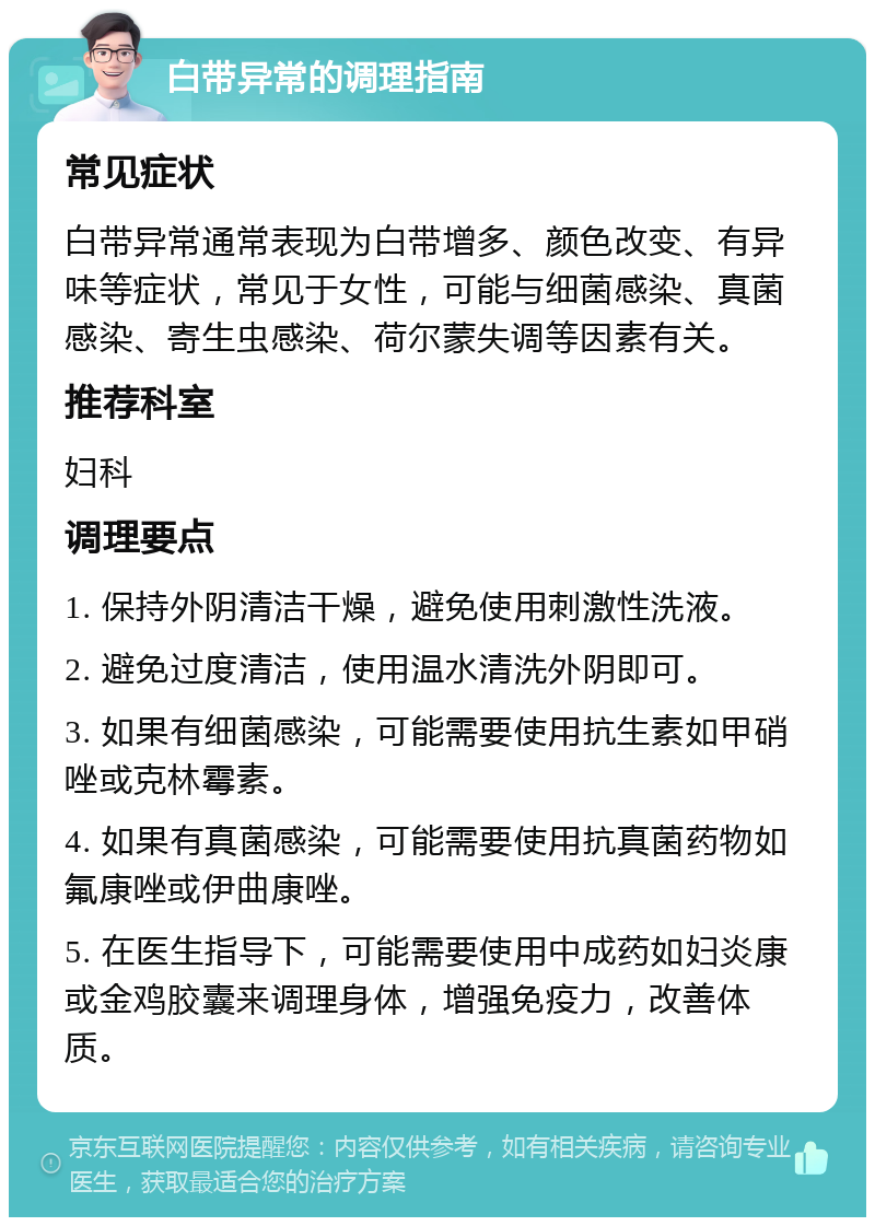 白带异常的调理指南 常见症状 白带异常通常表现为白带增多、颜色改变、有异味等症状，常见于女性，可能与细菌感染、真菌感染、寄生虫感染、荷尔蒙失调等因素有关。 推荐科室 妇科 调理要点 1. 保持外阴清洁干燥，避免使用刺激性洗液。 2. 避免过度清洁，使用温水清洗外阴即可。 3. 如果有细菌感染，可能需要使用抗生素如甲硝唑或克林霉素。 4. 如果有真菌感染，可能需要使用抗真菌药物如氟康唑或伊曲康唑。 5. 在医生指导下，可能需要使用中成药如妇炎康或金鸡胶囊来调理身体，增强免疫力，改善体质。