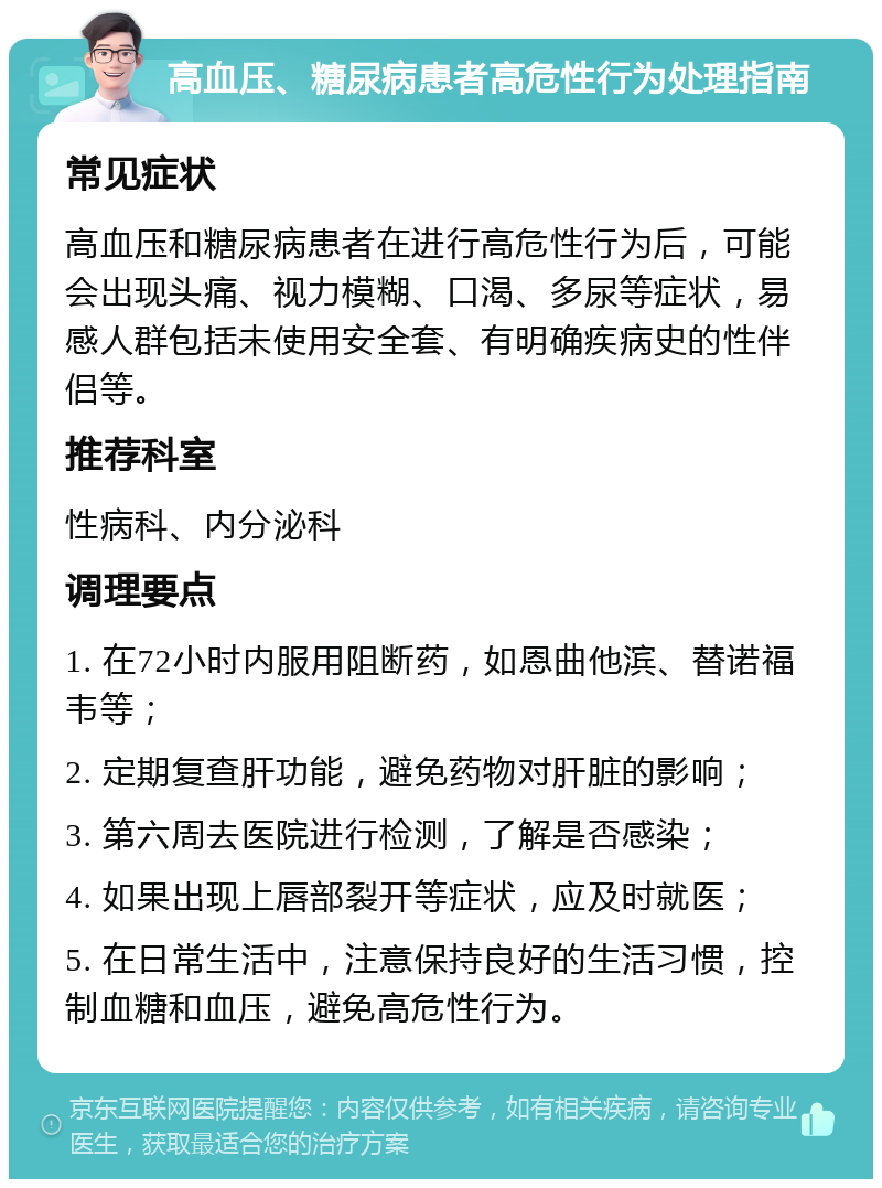 高血压、糖尿病患者高危性行为处理指南 常见症状 高血压和糖尿病患者在进行高危性行为后，可能会出现头痛、视力模糊、口渴、多尿等症状，易感人群包括未使用安全套、有明确疾病史的性伴侣等。 推荐科室 性病科、内分泌科 调理要点 1. 在72小时内服用阻断药，如恩曲他滨、替诺福韦等； 2. 定期复查肝功能，避免药物对肝脏的影响； 3. 第六周去医院进行检测，了解是否感染； 4. 如果出现上唇部裂开等症状，应及时就医； 5. 在日常生活中，注意保持良好的生活习惯，控制血糖和血压，避免高危性行为。