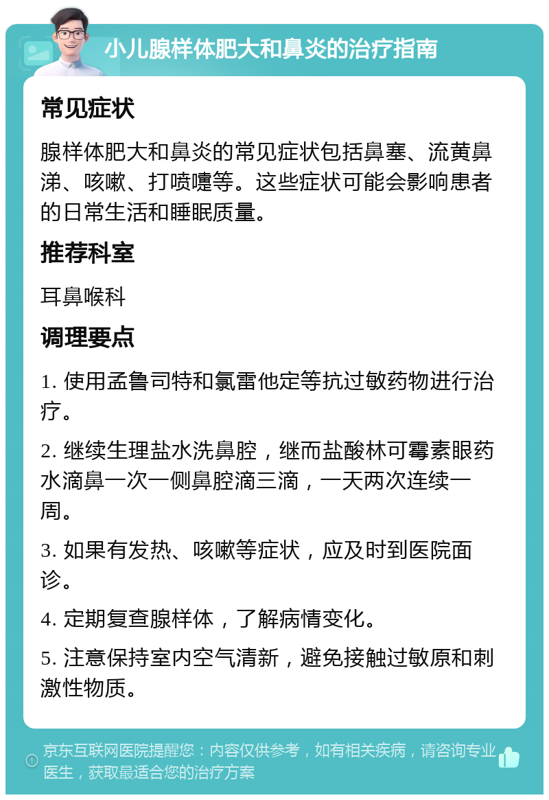 小儿腺样体肥大和鼻炎的治疗指南 常见症状 腺样体肥大和鼻炎的常见症状包括鼻塞、流黄鼻涕、咳嗽、打喷嚏等。这些症状可能会影响患者的日常生活和睡眠质量。 推荐科室 耳鼻喉科 调理要点 1. 使用孟鲁司特和氯雷他定等抗过敏药物进行治疗。 2. 继续生理盐水洗鼻腔，继而盐酸林可霉素眼药水滴鼻一次一侧鼻腔滴三滴，一天两次连续一周。 3. 如果有发热、咳嗽等症状，应及时到医院面诊。 4. 定期复查腺样体，了解病情变化。 5. 注意保持室内空气清新，避免接触过敏原和刺激性物质。