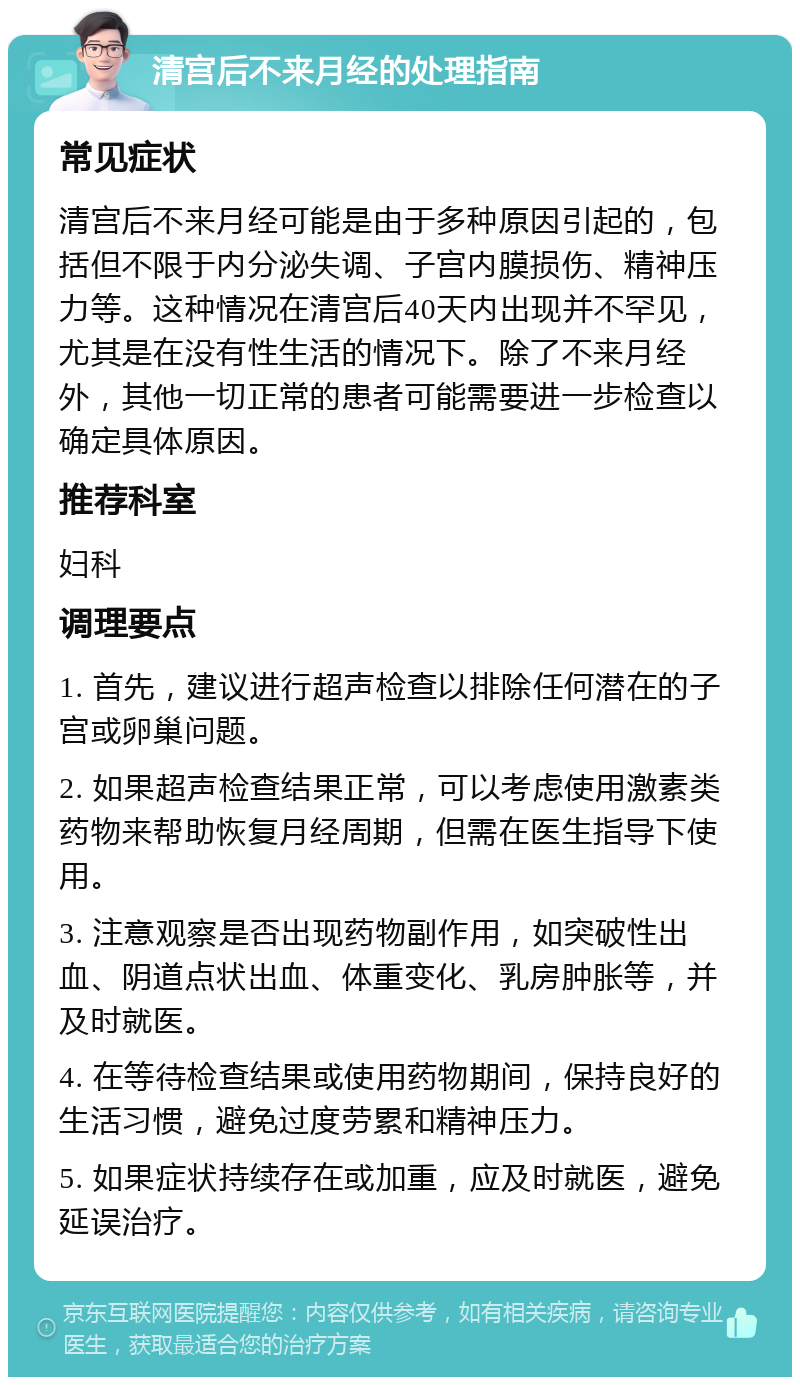 清宫后不来月经的处理指南 常见症状 清宫后不来月经可能是由于多种原因引起的，包括但不限于内分泌失调、子宫内膜损伤、精神压力等。这种情况在清宫后40天内出现并不罕见，尤其是在没有性生活的情况下。除了不来月经外，其他一切正常的患者可能需要进一步检查以确定具体原因。 推荐科室 妇科 调理要点 1. 首先，建议进行超声检查以排除任何潜在的子宫或卵巢问题。 2. 如果超声检查结果正常，可以考虑使用激素类药物来帮助恢复月经周期，但需在医生指导下使用。 3. 注意观察是否出现药物副作用，如突破性出血、阴道点状出血、体重变化、乳房肿胀等，并及时就医。 4. 在等待检查结果或使用药物期间，保持良好的生活习惯，避免过度劳累和精神压力。 5. 如果症状持续存在或加重，应及时就医，避免延误治疗。