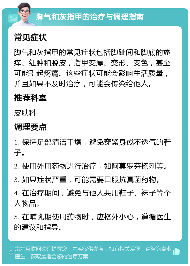 脚气和灰指甲的治疗与调理指南 常见症状 脚气和灰指甲的常见症状包括脚趾间和脚底的瘙痒、红肿和脱皮，指甲变厚、变形、变色，甚至可能引起疼痛。这些症状可能会影响生活质量，并且如果不及时治疗，可能会传染给他人。 推荐科室 皮肤科 调理要点 1. 保持足部清洁干燥，避免穿紧身或不透气的鞋子。 2. 使用外用药物进行治疗，如阿莫罗芬搽剂等。 3. 如果症状严重，可能需要口服抗真菌药物。 4. 在治疗期间，避免与他人共用鞋子、袜子等个人物品。 5. 在哺乳期使用药物时，应格外小心，遵循医生的建议和指导。