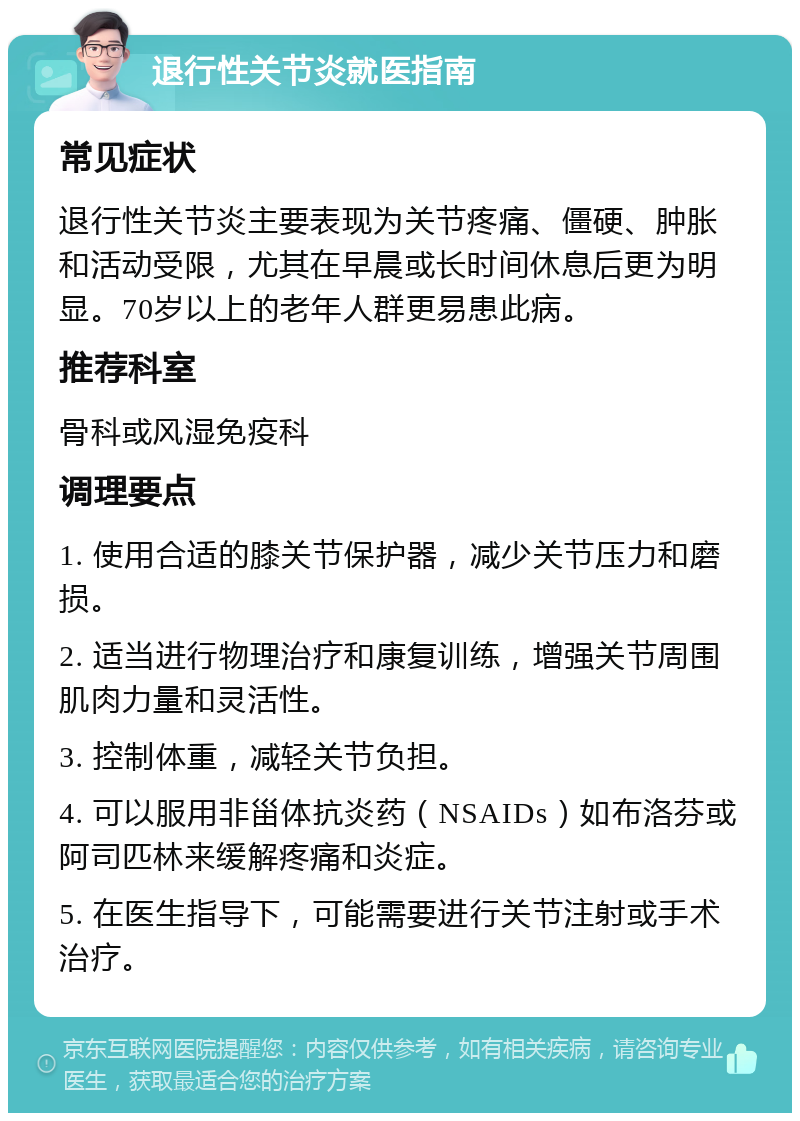 退行性关节炎就医指南 常见症状 退行性关节炎主要表现为关节疼痛、僵硬、肿胀和活动受限，尤其在早晨或长时间休息后更为明显。70岁以上的老年人群更易患此病。 推荐科室 骨科或风湿免疫科 调理要点 1. 使用合适的膝关节保护器，减少关节压力和磨损。 2. 适当进行物理治疗和康复训练，增强关节周围肌肉力量和灵活性。 3. 控制体重，减轻关节负担。 4. 可以服用非甾体抗炎药（NSAIDs）如布洛芬或阿司匹林来缓解疼痛和炎症。 5. 在医生指导下，可能需要进行关节注射或手术治疗。