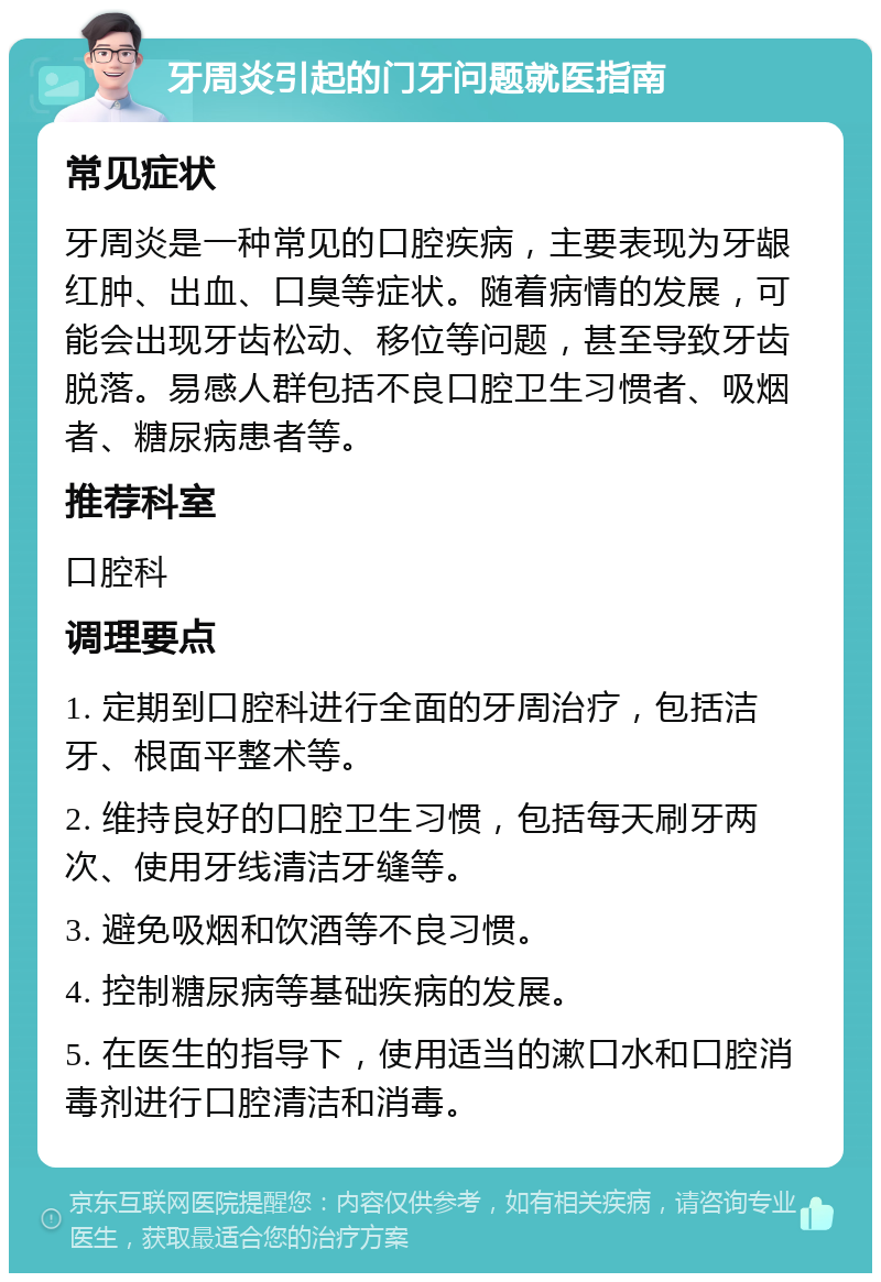 牙周炎引起的门牙问题就医指南 常见症状 牙周炎是一种常见的口腔疾病，主要表现为牙龈红肿、出血、口臭等症状。随着病情的发展，可能会出现牙齿松动、移位等问题，甚至导致牙齿脱落。易感人群包括不良口腔卫生习惯者、吸烟者、糖尿病患者等。 推荐科室 口腔科 调理要点 1. 定期到口腔科进行全面的牙周治疗，包括洁牙、根面平整术等。 2. 维持良好的口腔卫生习惯，包括每天刷牙两次、使用牙线清洁牙缝等。 3. 避免吸烟和饮酒等不良习惯。 4. 控制糖尿病等基础疾病的发展。 5. 在医生的指导下，使用适当的漱口水和口腔消毒剂进行口腔清洁和消毒。