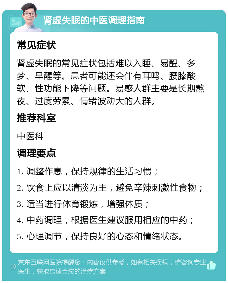 肾虚失眠的中医调理指南 常见症状 肾虚失眠的常见症状包括难以入睡、易醒、多梦、早醒等。患者可能还会伴有耳鸣、腰膝酸软、性功能下降等问题。易感人群主要是长期熬夜、过度劳累、情绪波动大的人群。 推荐科室 中医科 调理要点 1. 调整作息，保持规律的生活习惯； 2. 饮食上应以清淡为主，避免辛辣刺激性食物； 3. 适当进行体育锻炼，增强体质； 4. 中药调理，根据医生建议服用相应的中药； 5. 心理调节，保持良好的心态和情绪状态。