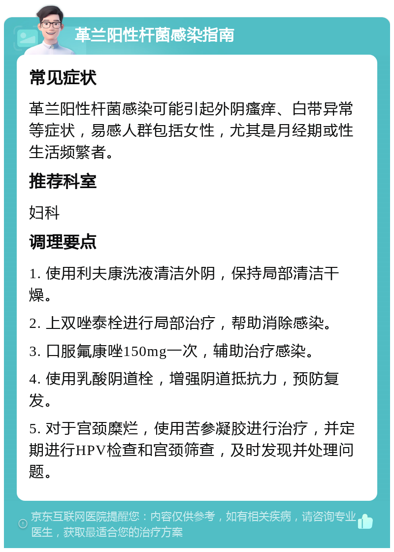 革兰阳性杆菌感染指南 常见症状 革兰阳性杆菌感染可能引起外阴瘙痒、白带异常等症状，易感人群包括女性，尤其是月经期或性生活频繁者。 推荐科室 妇科 调理要点 1. 使用利夫康洗液清洁外阴，保持局部清洁干燥。 2. 上双唑泰栓进行局部治疗，帮助消除感染。 3. 口服氟康唑150mg一次，辅助治疗感染。 4. 使用乳酸阴道栓，增强阴道抵抗力，预防复发。 5. 对于宫颈糜烂，使用苦参凝胶进行治疗，并定期进行HPV检查和宫颈筛查，及时发现并处理问题。