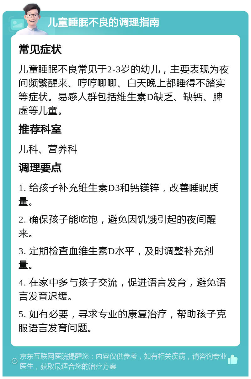 儿童睡眠不良的调理指南 常见症状 儿童睡眠不良常见于2-3岁的幼儿，主要表现为夜间频繁醒来、哼哼唧唧、白天晚上都睡得不踏实等症状。易感人群包括维生素D缺乏、缺钙、脾虚等儿童。 推荐科室 儿科、营养科 调理要点 1. 给孩子补充维生素D3和钙镁锌，改善睡眠质量。 2. 确保孩子能吃饱，避免因饥饿引起的夜间醒来。 3. 定期检查血维生素D水平，及时调整补充剂量。 4. 在家中多与孩子交流，促进语言发育，避免语言发育迟缓。 5. 如有必要，寻求专业的康复治疗，帮助孩子克服语言发育问题。