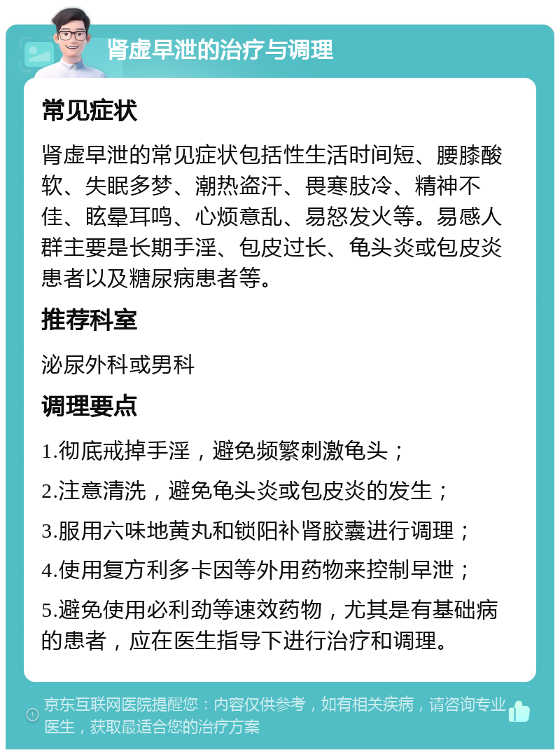 肾虚早泄的治疗与调理 常见症状 肾虚早泄的常见症状包括性生活时间短、腰膝酸软、失眠多梦、潮热盗汗、畏寒肢冷、精神不佳、眩晕耳鸣、心烦意乱、易怒发火等。易感人群主要是长期手淫、包皮过长、龟头炎或包皮炎患者以及糖尿病患者等。 推荐科室 泌尿外科或男科 调理要点 1.彻底戒掉手淫，避免频繁刺激龟头； 2.注意清洗，避免龟头炎或包皮炎的发生； 3.服用六味地黄丸和锁阳补肾胶囊进行调理； 4.使用复方利多卡因等外用药物来控制早泄； 5.避免使用必利劲等速效药物，尤其是有基础病的患者，应在医生指导下进行治疗和调理。