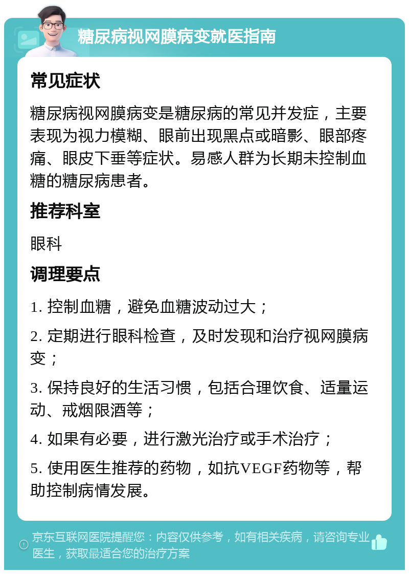 糖尿病视网膜病变就医指南 常见症状 糖尿病视网膜病变是糖尿病的常见并发症，主要表现为视力模糊、眼前出现黑点或暗影、眼部疼痛、眼皮下垂等症状。易感人群为长期未控制血糖的糖尿病患者。 推荐科室 眼科 调理要点 1. 控制血糖，避免血糖波动过大； 2. 定期进行眼科检查，及时发现和治疗视网膜病变； 3. 保持良好的生活习惯，包括合理饮食、适量运动、戒烟限酒等； 4. 如果有必要，进行激光治疗或手术治疗； 5. 使用医生推荐的药物，如抗VEGF药物等，帮助控制病情发展。