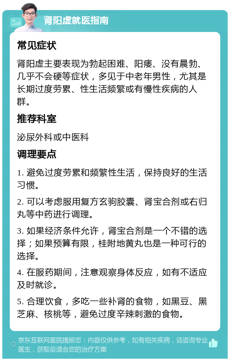 肾阳虚就医指南 常见症状 肾阳虚主要表现为勃起困难、阳痿、没有晨勃、几乎不会硬等症状，多见于中老年男性，尤其是长期过度劳累、性生活频繁或有慢性疾病的人群。 推荐科室 泌尿外科或中医科 调理要点 1. 避免过度劳累和频繁性生活，保持良好的生活习惯。 2. 可以考虑服用复方玄驹胶囊、肾宝合剂或右归丸等中药进行调理。 3. 如果经济条件允许，肾宝合剂是一个不错的选择；如果预算有限，桂附地黄丸也是一种可行的选择。 4. 在服药期间，注意观察身体反应，如有不适应及时就诊。 5. 合理饮食，多吃一些补肾的食物，如黑豆、黑芝麻、核桃等，避免过度辛辣刺激的食物。