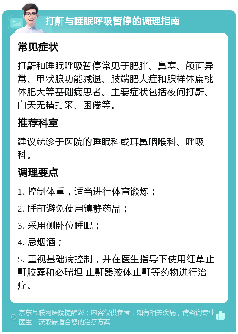 打鼾与睡眠呼吸暂停的调理指南 常见症状 打鼾和睡眠呼吸暂停常见于肥胖、鼻塞、颅面异常、甲状腺功能减退、肢端肥大症和腺样体扁桃体肥大等基础病患者。主要症状包括夜间打鼾、白天无精打采、困倦等。 推荐科室 建议就诊于医院的睡眠科或耳鼻咽喉科、呼吸科。 调理要点 1. 控制体重，适当进行体育锻炼； 2. 睡前避免使用镇静药品； 3. 采用侧卧位睡眠； 4. 忌烟酒； 5. 重视基础病控制，并在医生指导下使用红草止鼾胶囊和必瑞坦 止鼾器液体止鼾等药物进行治疗。