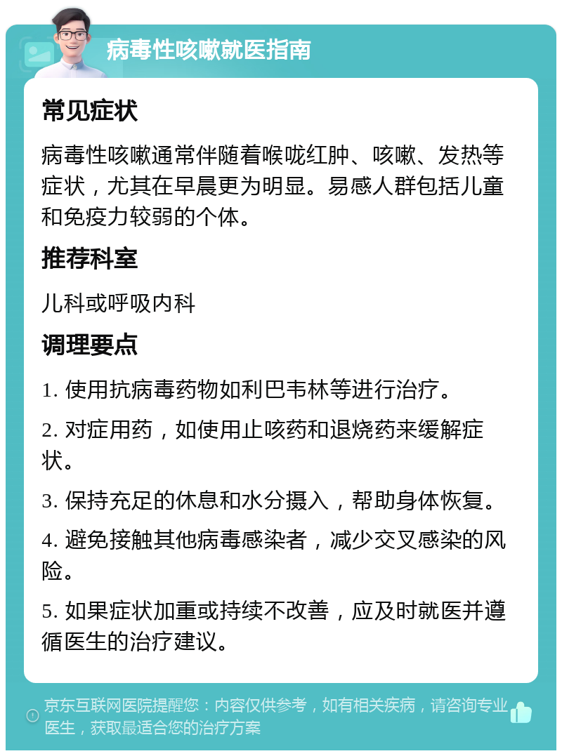 病毒性咳嗽就医指南 常见症状 病毒性咳嗽通常伴随着喉咙红肿、咳嗽、发热等症状，尤其在早晨更为明显。易感人群包括儿童和免疫力较弱的个体。 推荐科室 儿科或呼吸内科 调理要点 1. 使用抗病毒药物如利巴韦林等进行治疗。 2. 对症用药，如使用止咳药和退烧药来缓解症状。 3. 保持充足的休息和水分摄入，帮助身体恢复。 4. 避免接触其他病毒感染者，减少交叉感染的风险。 5. 如果症状加重或持续不改善，应及时就医并遵循医生的治疗建议。