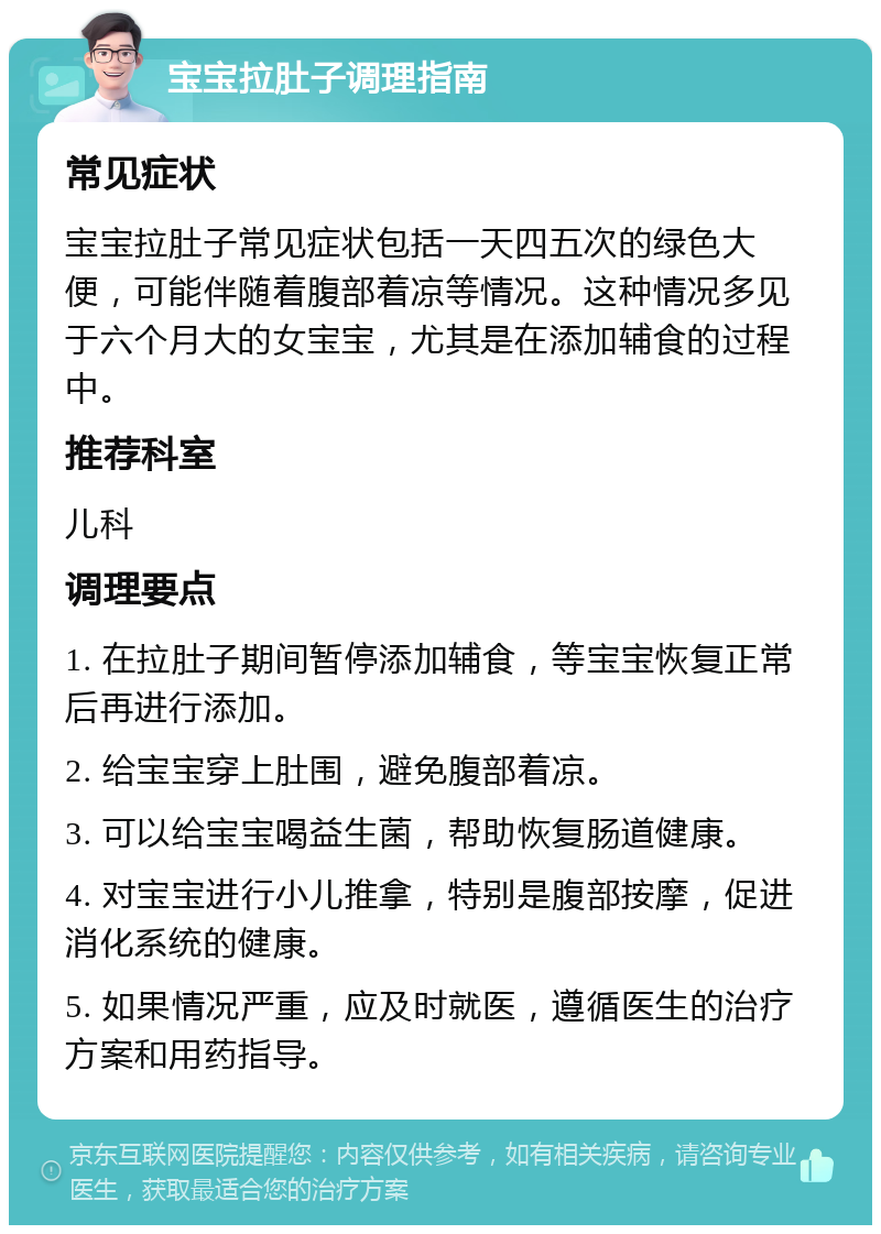 宝宝拉肚子调理指南 常见症状 宝宝拉肚子常见症状包括一天四五次的绿色大便，可能伴随着腹部着凉等情况。这种情况多见于六个月大的女宝宝，尤其是在添加辅食的过程中。 推荐科室 儿科 调理要点 1. 在拉肚子期间暂停添加辅食，等宝宝恢复正常后再进行添加。 2. 给宝宝穿上肚围，避免腹部着凉。 3. 可以给宝宝喝益生菌，帮助恢复肠道健康。 4. 对宝宝进行小儿推拿，特别是腹部按摩，促进消化系统的健康。 5. 如果情况严重，应及时就医，遵循医生的治疗方案和用药指导。