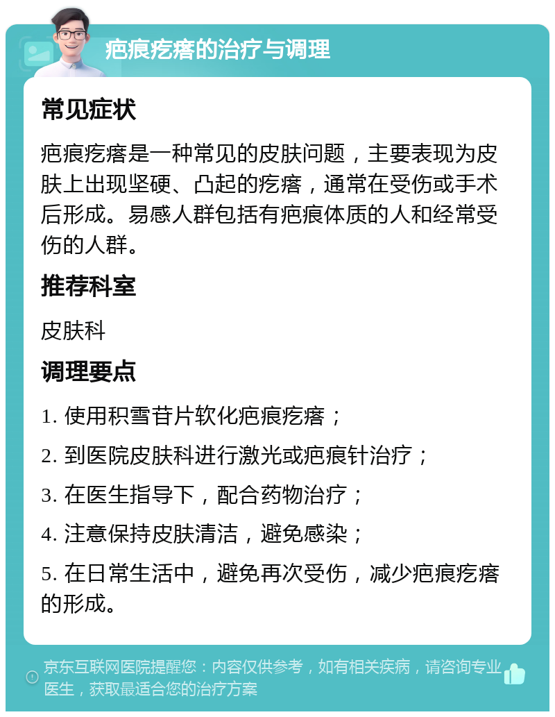 疤痕疙瘩的治疗与调理 常见症状 疤痕疙瘩是一种常见的皮肤问题，主要表现为皮肤上出现坚硬、凸起的疙瘩，通常在受伤或手术后形成。易感人群包括有疤痕体质的人和经常受伤的人群。 推荐科室 皮肤科 调理要点 1. 使用积雪苷片软化疤痕疙瘩； 2. 到医院皮肤科进行激光或疤痕针治疗； 3. 在医生指导下，配合药物治疗； 4. 注意保持皮肤清洁，避免感染； 5. 在日常生活中，避免再次受伤，减少疤痕疙瘩的形成。