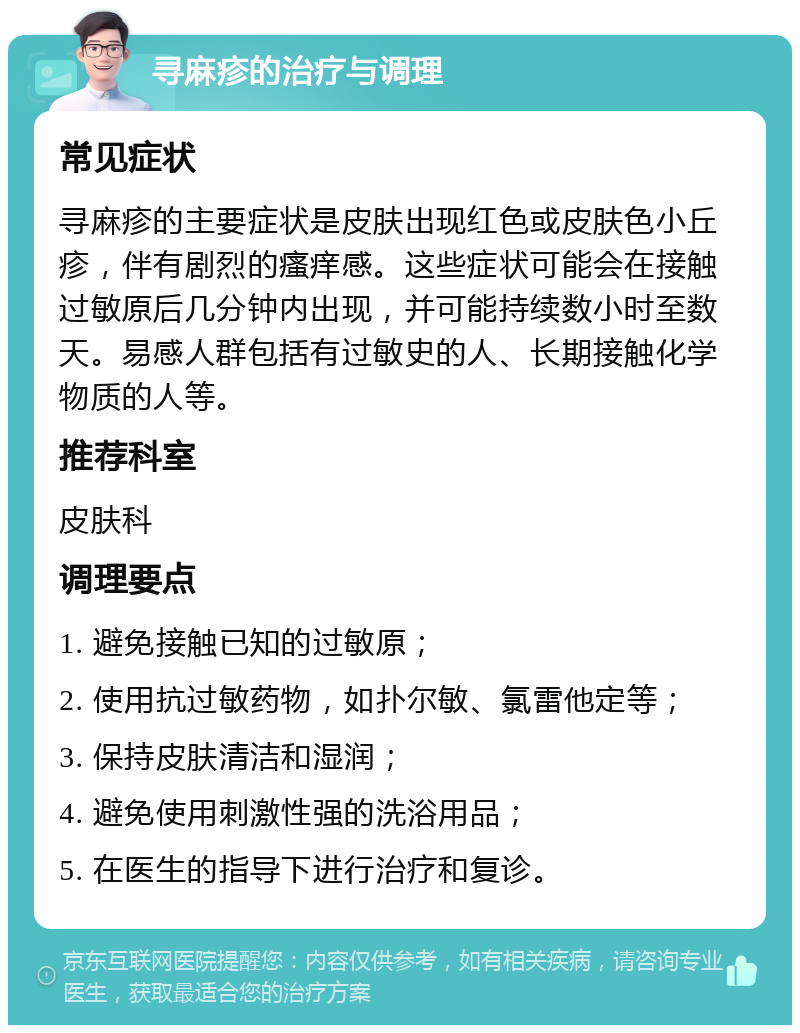 寻麻疹的治疗与调理 常见症状 寻麻疹的主要症状是皮肤出现红色或皮肤色小丘疹，伴有剧烈的瘙痒感。这些症状可能会在接触过敏原后几分钟内出现，并可能持续数小时至数天。易感人群包括有过敏史的人、长期接触化学物质的人等。 推荐科室 皮肤科 调理要点 1. 避免接触已知的过敏原； 2. 使用抗过敏药物，如扑尔敏、氯雷他定等； 3. 保持皮肤清洁和湿润； 4. 避免使用刺激性强的洗浴用品； 5. 在医生的指导下进行治疗和复诊。