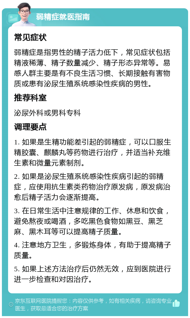 弱精症就医指南 常见症状 弱精症是指男性的精子活力低下，常见症状包括精液稀薄、精子数量减少、精子形态异常等。易感人群主要是有不良生活习惯、长期接触有害物质或患有泌尿生殖系统感染性疾病的男性。 推荐科室 泌尿外科或男科专科 调理要点 1. 如果是生精功能差引起的弱精症，可以口服生精胶囊、麒麟丸等药物进行治疗，并适当补充维生素和微量元素制剂。 2. 如果是泌尿生殖系统感染性疾病引起的弱精症，应使用抗生素类药物治疗原发病，原发病治愈后精子活力会逐渐提高。 3. 在日常生活中注意规律的工作、休息和饮食，避免熬夜或喝酒，多吃黑色食物如黑豆、黑芝麻、黑木耳等可以提高精子质量。 4. 注意地方卫生，多锻炼身体，有助于提高精子质量。 5. 如果上述方法治疗后仍然无效，应到医院进行进一步检查和对因治疗。