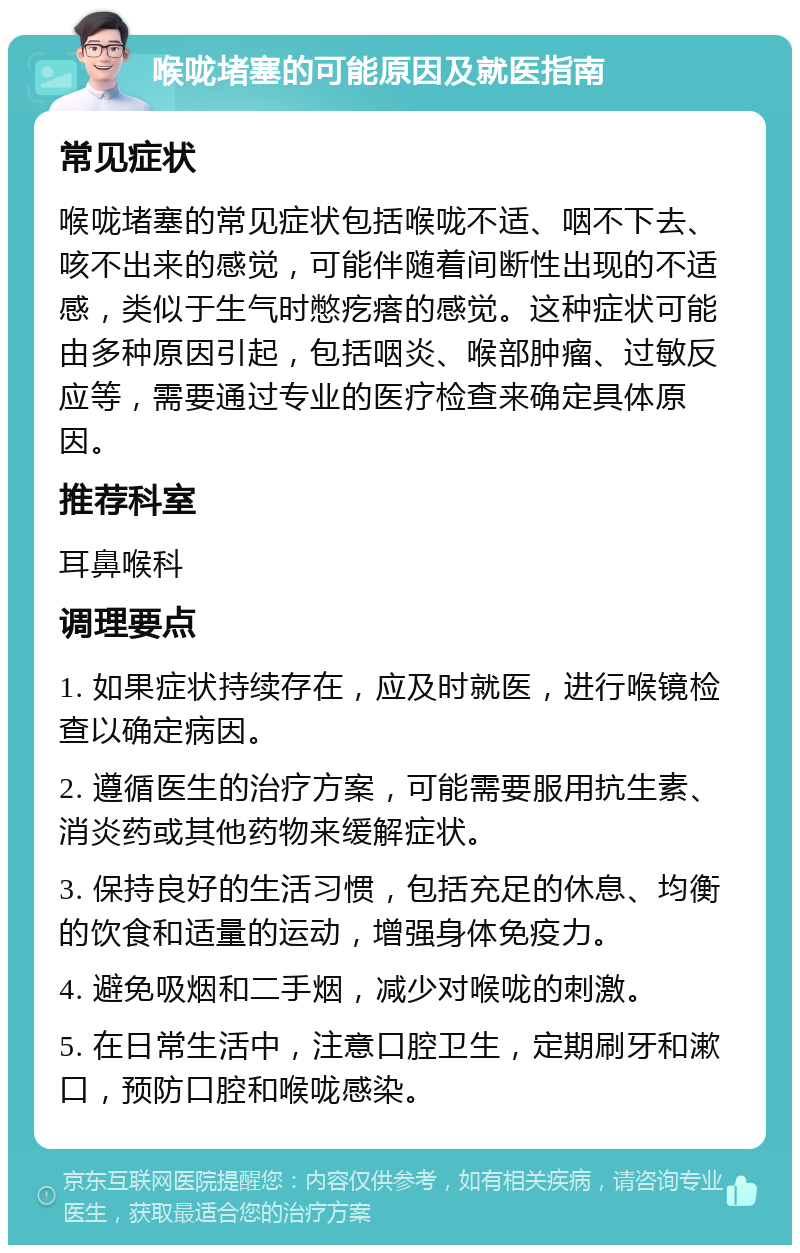 喉咙堵塞的可能原因及就医指南 常见症状 喉咙堵塞的常见症状包括喉咙不适、咽不下去、咳不出来的感觉，可能伴随着间断性出现的不适感，类似于生气时憋疙瘩的感觉。这种症状可能由多种原因引起，包括咽炎、喉部肿瘤、过敏反应等，需要通过专业的医疗检查来确定具体原因。 推荐科室 耳鼻喉科 调理要点 1. 如果症状持续存在，应及时就医，进行喉镜检查以确定病因。 2. 遵循医生的治疗方案，可能需要服用抗生素、消炎药或其他药物来缓解症状。 3. 保持良好的生活习惯，包括充足的休息、均衡的饮食和适量的运动，增强身体免疫力。 4. 避免吸烟和二手烟，减少对喉咙的刺激。 5. 在日常生活中，注意口腔卫生，定期刷牙和漱口，预防口腔和喉咙感染。