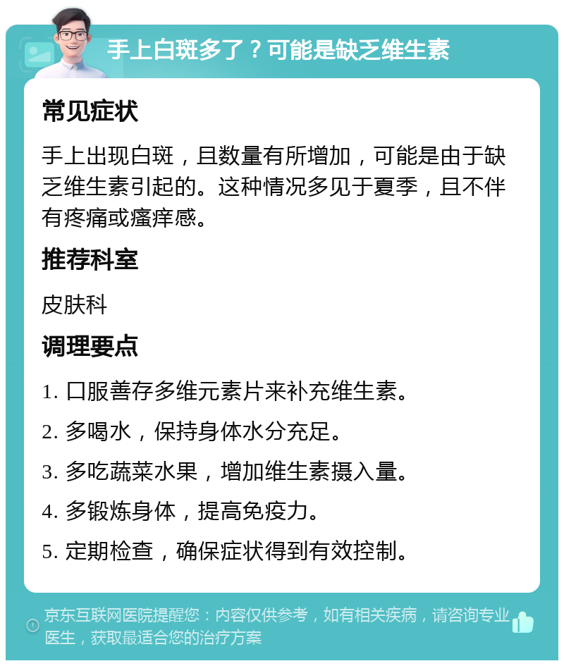 手上白斑多了？可能是缺乏维生素 常见症状 手上出现白斑，且数量有所增加，可能是由于缺乏维生素引起的。这种情况多见于夏季，且不伴有疼痛或瘙痒感。 推荐科室 皮肤科 调理要点 1. 口服善存多维元素片来补充维生素。 2. 多喝水，保持身体水分充足。 3. 多吃蔬菜水果，增加维生素摄入量。 4. 多锻炼身体，提高免疫力。 5. 定期检查，确保症状得到有效控制。