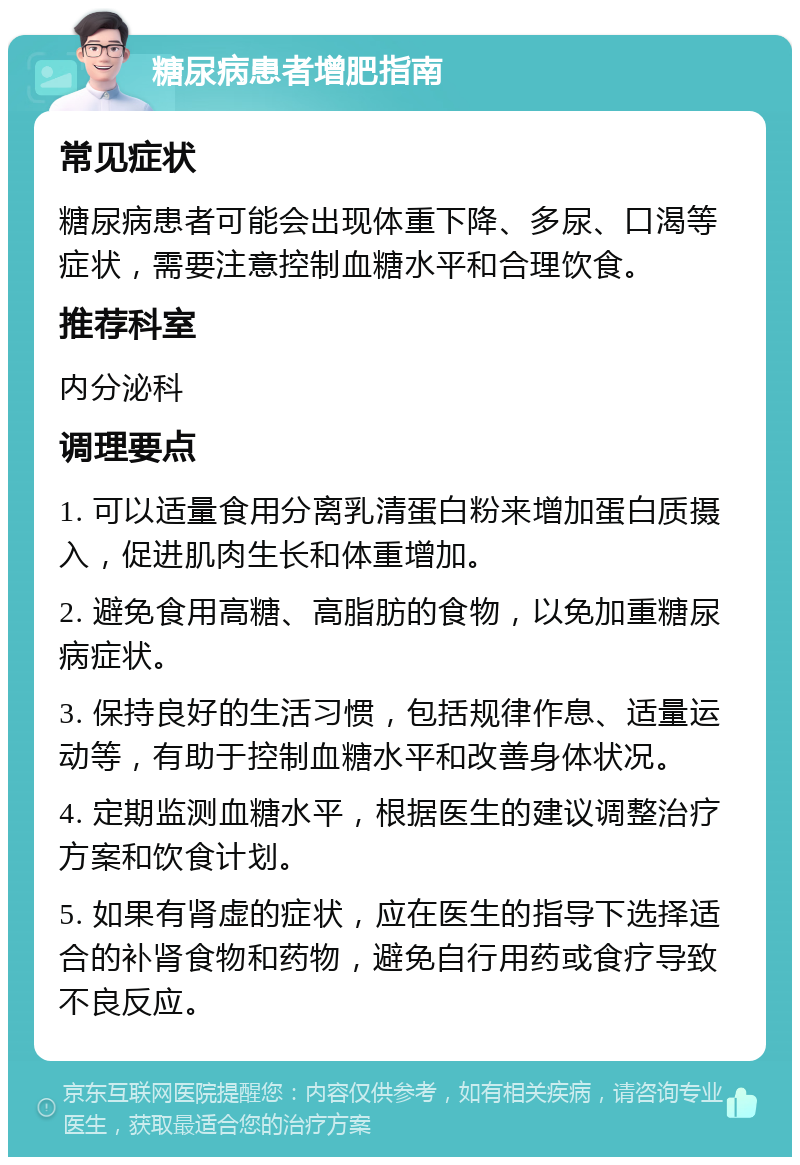 糖尿病患者增肥指南 常见症状 糖尿病患者可能会出现体重下降、多尿、口渴等症状，需要注意控制血糖水平和合理饮食。 推荐科室 内分泌科 调理要点 1. 可以适量食用分离乳清蛋白粉来增加蛋白质摄入，促进肌肉生长和体重增加。 2. 避免食用高糖、高脂肪的食物，以免加重糖尿病症状。 3. 保持良好的生活习惯，包括规律作息、适量运动等，有助于控制血糖水平和改善身体状况。 4. 定期监测血糖水平，根据医生的建议调整治疗方案和饮食计划。 5. 如果有肾虚的症状，应在医生的指导下选择适合的补肾食物和药物，避免自行用药或食疗导致不良反应。