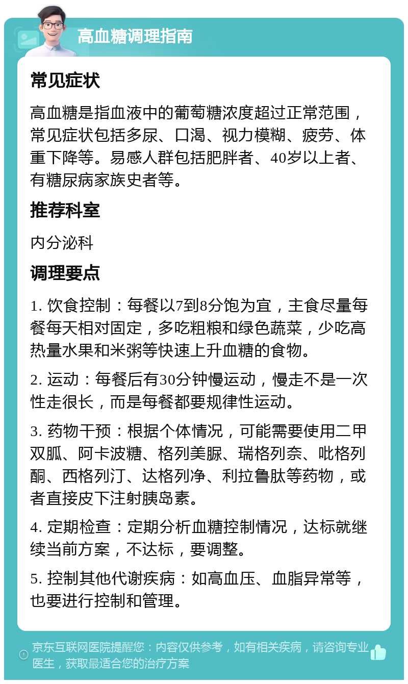 高血糖调理指南 常见症状 高血糖是指血液中的葡萄糖浓度超过正常范围，常见症状包括多尿、口渴、视力模糊、疲劳、体重下降等。易感人群包括肥胖者、40岁以上者、有糖尿病家族史者等。 推荐科室 内分泌科 调理要点 1. 饮食控制：每餐以7到8分饱为宜，主食尽量每餐每天相对固定，多吃粗粮和绿色蔬菜，少吃高热量水果和米粥等快速上升血糖的食物。 2. 运动：每餐后有30分钟慢运动，慢走不是一次性走很长，而是每餐都要规律性运动。 3. 药物干预：根据个体情况，可能需要使用二甲双胍、阿卡波糖、格列美脲、瑞格列奈、吡格列酮、西格列汀、达格列净、利拉鲁肽等药物，或者直接皮下注射胰岛素。 4. 定期检查：定期分析血糖控制情况，达标就继续当前方案，不达标，要调整。 5. 控制其他代谢疾病：如高血压、血脂异常等，也要进行控制和管理。