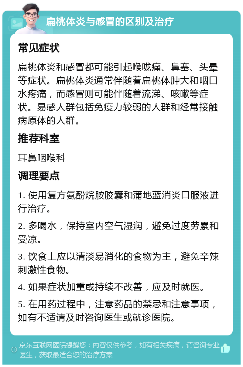 扁桃体炎与感冒的区别及治疗 常见症状 扁桃体炎和感冒都可能引起喉咙痛、鼻塞、头晕等症状。扁桃体炎通常伴随着扁桃体肿大和咽口水疼痛，而感冒则可能伴随着流涕、咳嗽等症状。易感人群包括免疫力较弱的人群和经常接触病原体的人群。 推荐科室 耳鼻咽喉科 调理要点 1. 使用复方氨酚烷胺胶囊和蒲地蓝消炎口服液进行治疗。 2. 多喝水，保持室内空气湿润，避免过度劳累和受凉。 3. 饮食上应以清淡易消化的食物为主，避免辛辣刺激性食物。 4. 如果症状加重或持续不改善，应及时就医。 5. 在用药过程中，注意药品的禁忌和注意事项，如有不适请及时咨询医生或就诊医院。