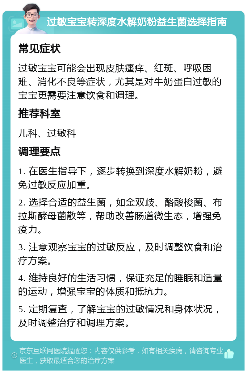 过敏宝宝转深度水解奶粉益生菌选择指南 常见症状 过敏宝宝可能会出现皮肤瘙痒、红斑、呼吸困难、消化不良等症状，尤其是对牛奶蛋白过敏的宝宝更需要注意饮食和调理。 推荐科室 儿科、过敏科 调理要点 1. 在医生指导下，逐步转换到深度水解奶粉，避免过敏反应加重。 2. 选择合适的益生菌，如金双歧、酪酸梭菌、布拉斯酵母菌散等，帮助改善肠道微生态，增强免疫力。 3. 注意观察宝宝的过敏反应，及时调整饮食和治疗方案。 4. 维持良好的生活习惯，保证充足的睡眠和适量的运动，增强宝宝的体质和抵抗力。 5. 定期复查，了解宝宝的过敏情况和身体状况，及时调整治疗和调理方案。