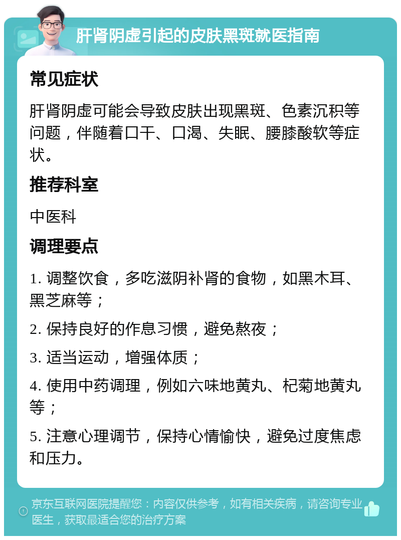 肝肾阴虚引起的皮肤黑斑就医指南 常见症状 肝肾阴虚可能会导致皮肤出现黑斑、色素沉积等问题，伴随着口干、口渴、失眠、腰膝酸软等症状。 推荐科室 中医科 调理要点 1. 调整饮食，多吃滋阴补肾的食物，如黑木耳、黑芝麻等； 2. 保持良好的作息习惯，避免熬夜； 3. 适当运动，增强体质； 4. 使用中药调理，例如六味地黄丸、杞菊地黄丸等； 5. 注意心理调节，保持心情愉快，避免过度焦虑和压力。